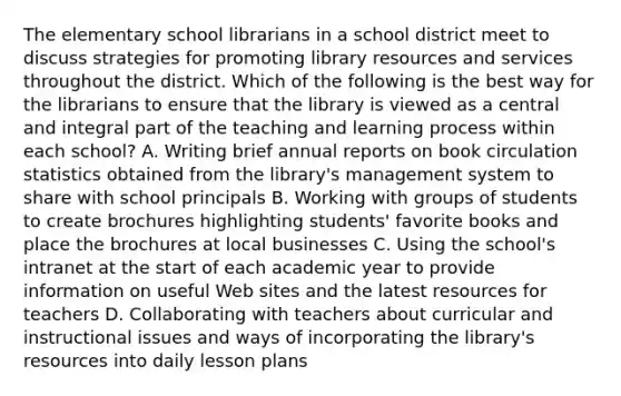 The elementary school librarians in a school district meet to discuss strategies for promoting library resources and services throughout the district. Which of the following is the best way for the librarians to ensure that the library is viewed as a central and integral part of the teaching and learning process within each school? A. Writing brief annual reports on book circulation statistics obtained from the library's management system to share with school principals B. Working with groups of students to create brochures highlighting students' favorite books and place the brochures at local businesses C. Using the school's intranet at the start of each academic year to provide information on useful Web sites and the latest resources for teachers D. Collaborating with teachers about curricular and instructional issues and ways of incorporating the library's resources into daily lesson plans