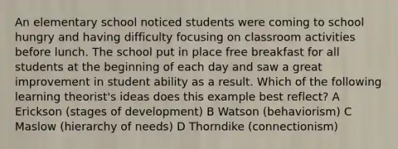 An elementary school noticed students were coming to school hungry and having difficulty focusing on classroom activities before lunch. The school put in place free breakfast for all students at the beginning of each day and saw a great improvement in student ability as a result. Which of the following learning theorist's ideas does this example best reflect? A Erickson (stages of development) B Watson (behaviorism) C Maslow (hierarchy of needs) D Thorndike (connectionism)