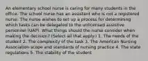 An elementary school nurse is caring for many students in the office. The school nurse has an assistant who is not a registered nurse. The nurse wishes to set up a process for determining which tasks can be delegated to the unlicensed assistive personnel (UAP). What things should the nurse consider when making the decision? (Select all that apply.) 1. The needs of the student 2. The complexity of the task 3. The American Nursing Association scope and standards of nursing practice 4. The state regulations 5. The stability of the student