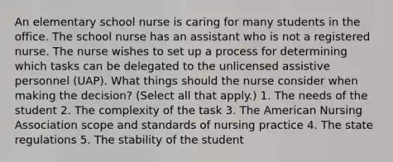 An elementary school nurse is caring for many students in the office. The school nurse has an assistant who is not a registered nurse. The nurse wishes to set up a process for determining which tasks can be delegated to the unlicensed assistive personnel (UAP). What things should the nurse consider when making the decision? (Select all that apply.) 1. The needs of the student 2. The complexity of the task 3. The American Nursing Association scope and standards of nursing practice 4. The state regulations 5. The stability of the student