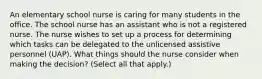 An elementary school nurse is caring for many students in the office. The school nurse has an assistant who is not a registered nurse. The nurse wishes to set up a process for determining which tasks can be delegated to the unlicensed assistive personnel (UAP). What things should the nurse consider when making the decision? (Select all that apply.)