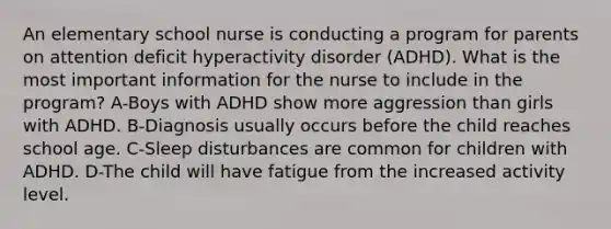 An elementary school nurse is conducting a program for parents on attention deficit hyperactivity disorder (ADHD). What is the most important information for the nurse to include in the program? A-Boys with ADHD show more aggression than girls with ADHD. B-Diagnosis usually occurs before the child reaches school age. C-Sleep disturbances are common for children with ADHD. D-The child will have fatigue from the increased activity level.