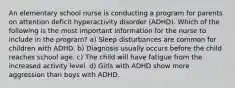 An elementary school nurse is conducting a program for parents on attention deficit hyperactivity disorder (ADHD). Which of the following is the most important information for the nurse to include in the program? a) Sleep disturbances are common for children with ADHD. b) Diagnosis usually occurs before the child reaches school age. c) The child will have fatigue from the increased activity level. d) Girls with ADHD show more aggression than boys with ADHD.