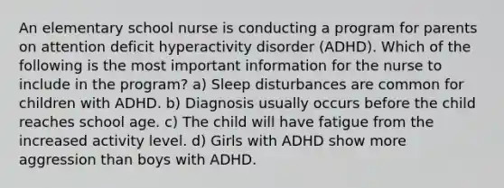 An elementary school nurse is conducting a program for parents on attention deficit hyperactivity disorder (ADHD). Which of the following is the most important information for the nurse to include in the program? a) Sleep disturbances are common for children with ADHD. b) Diagnosis usually occurs before the child reaches school age. c) The child will have fatigue from the increased activity level. d) Girls with ADHD show more aggression than boys with ADHD.