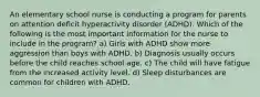 An elementary school nurse is conducting a program for parents on attention deficit hyperactivity disorder (ADHD). Which of the following is the most important information for the nurse to include in the program? a) Girls with ADHD show more aggression than boys with ADHD. b) Diagnosis usually occurs before the child reaches school age. c) The child will have fatigue from the increased activity level. d) Sleep disturbances are common for children with ADHD.