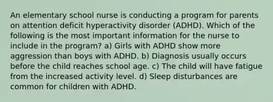 An elementary school nurse is conducting a program for parents on attention deficit hyperactivity disorder (ADHD). Which of the following is the most important information for the nurse to include in the program? a) Girls with ADHD show more aggression than boys with ADHD. b) Diagnosis usually occurs before the child reaches school age. c) The child will have fatigue from the increased activity level. d) Sleep disturbances are common for children with ADHD.