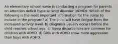 An elementary school nurse is conducting a program for parents on attention deficit hyperactivity disorder (ADHD). Which of the following is the most important information for the nurse to include in the program? a) The child will have fatigue from the increased activity level. b) Diagnosis usually occurs before the child reaches school age. c) Sleep disturbances are common for children with ADHD. d) Girls with ADHD show more aggression than boys with ADHD.