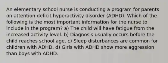 An elementary school nurse is conducting a program for parents on attention deficit hyperactivity disorder (ADHD). Which of the following is the most important information for the nurse to include in the program? a) The child will have fatigue from the increased activity level. b) Diagnosis usually occurs before the child reaches school age. c) Sleep disturbances are common for children with ADHD. d) Girls with ADHD show more aggression than boys with ADHD.