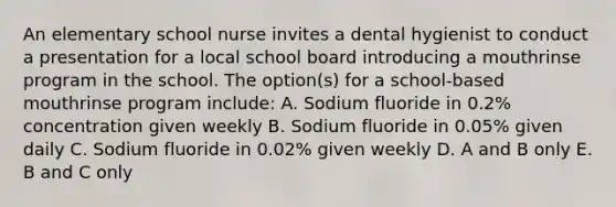 An elementary school nurse invites a dental hygienist to conduct a presentation for a local school board introducing a mouthrinse program in the school. The option(s) for a school-based mouthrinse program include: A. Sodium fluoride in 0.2% concentration given weekly B. Sodium fluoride in 0.05% given daily C. Sodium fluoride in 0.02% given weekly D. A and B only E. B and C only