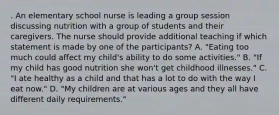 . An elementary school nurse is leading a group session discussing nutrition with a group of students and their caregivers. The nurse should provide additional teaching if which statement is made by one of the participants? A. "Eating too much could affect my child's ability to do some activities." B. "If my child has good nutrition she won't get childhood illnesses." C. "I ate healthy as a child and that has a lot to do with the way I eat now." D. "My children are at various ages and they all have different daily requirements."