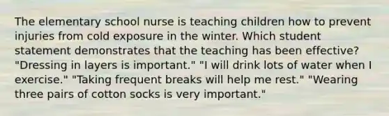 The elementary school nurse is teaching children how to prevent injuries from cold exposure in the winter. Which student statement demonstrates that the teaching has been effective? "Dressing in layers is important." "I will drink lots of water when I exercise." "Taking frequent breaks will help me rest." "Wearing three pairs of cotton socks is very important."