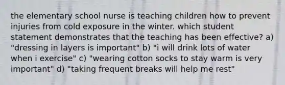 the elementary school nurse is teaching children how to prevent injuries from cold exposure in the winter. which student statement demonstrates that the teaching has been effective? a) "dressing in layers is important" b) "i will drink lots of water when i exercise" c) "wearing cotton socks to stay warm is very important" d) "taking frequent breaks will help me rest"