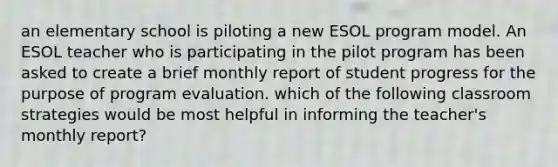 an elementary school is piloting a new ESOL program model. An ESOL teacher who is participating in the pilot program has been asked to create a brief monthly report of student progress for the purpose of program evaluation. which of the following classroom strategies would be most helpful in informing the teacher's monthly report?