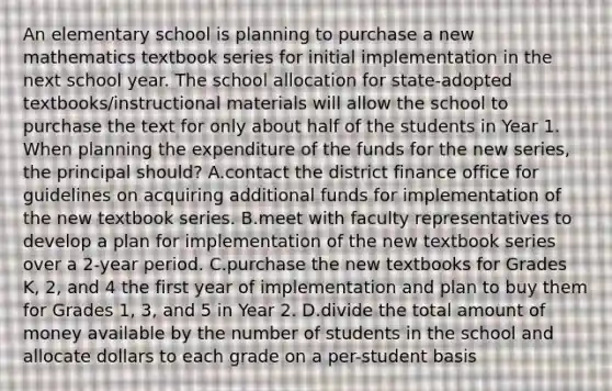 An elementary school is planning to purchase a new mathematics textbook series for initial implementation in the next school year. The school allocation for state-adopted textbooks/instructional materials will allow the school to purchase the text for only about half of the students in Year 1. When planning the expenditure of the funds for the new series, the principal should? A.contact the district finance office for guidelines on acquiring additional funds for implementation of the new textbook series. B.meet with faculty representatives to develop a plan for implementation of the new textbook series over a 2-year period. C.purchase the new textbooks for Grades K, 2, and 4 the first year of implementation and plan to buy them for Grades 1, 3, and 5 in Year 2. D.divide the total amount of money available by the number of students in the school and allocate dollars to each grade on a per-student basis