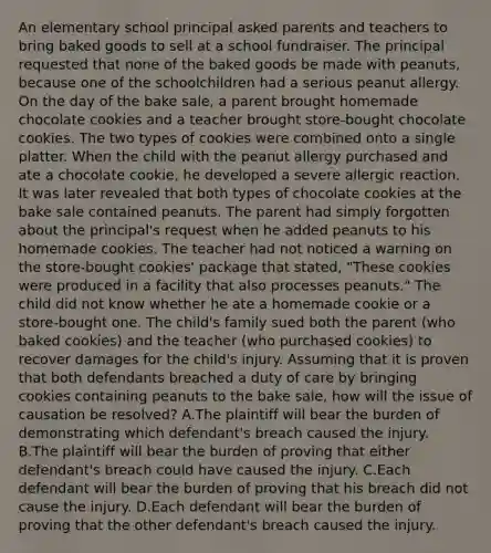 An elementary school principal asked parents and teachers to bring baked goods to sell at a school fundraiser. The principal requested that none of the baked goods be made with peanuts, because one of the schoolchildren had a serious peanut allergy. On the day of the bake sale, a parent brought homemade chocolate cookies and a teacher brought store-bought chocolate cookies. The two types of cookies were combined onto a single platter. When the child with the peanut allergy purchased and ate a chocolate cookie, he developed a severe allergic reaction. It was later revealed that both types of chocolate cookies at the bake sale contained peanuts. The parent had simply forgotten about the principal's request when he added peanuts to his homemade cookies. The teacher had not noticed a warning on the store-bought cookies' package that stated, "These cookies were produced in a facility that also processes peanuts." The child did not know whether he ate a homemade cookie or a store-bought one. The child's family sued both the parent (who baked cookies) and the teacher (who purchased cookies) to recover damages for the child's injury. Assuming that it is proven that both defendants breached a duty of care by bringing cookies containing peanuts to the bake sale, how will the issue of causation be resolved? A.The plaintiff will bear the burden of demonstrating which defendant's breach caused the injury. B.The plaintiff will bear the burden of proving that either defendant's breach could have caused the injury. C.Each defendant will bear the burden of proving that his breach did not cause the injury. D.Each defendant will bear the burden of proving that the other defendant's breach caused the injury.