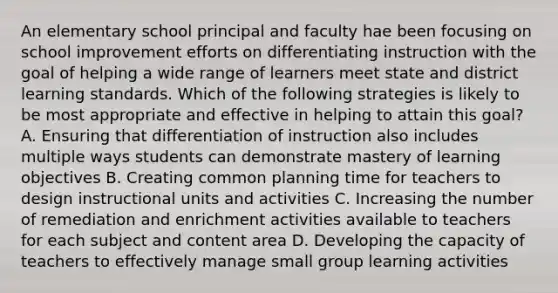 An elementary school principal and faculty hae been focusing on school improvement efforts on differentiating instruction with the goal of helping a wide range of learners meet state and district learning standards. Which of the following strategies is likely to be most appropriate and effective in helping to attain this goal? A. Ensuring that differentiation of instruction also includes multiple ways students can demonstrate mastery of learning objectives B. Creating common planning time for teachers to design instructional units and activities C. Increasing the number of remediation and enrichment activities available to teachers for each subject and content area D. Developing the capacity of teachers to effectively manage small group learning activities