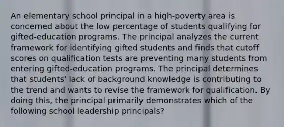 An elementary school principal in a high-poverty area is concerned about the low percentage of students qualifying for gifted-education programs. The principal analyzes the current framework for identifying gifted students and finds that cutoff scores on qualification tests are preventing many students from entering gifted-education programs. The principal determines that students' lack of background knowledge is contributing to the trend and wants to revise the framework for qualification. By doing this, the principal primarily demonstrates which of the following school leadership principals?