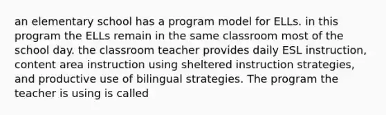 an elementary school has a program model for ELLs. in this program the ELLs remain in the same classroom most of the school day. the classroom teacher provides daily ESL instruction, content area instruction using sheltered instruction strategies, and productive use of bilingual strategies. The program the teacher is using is called