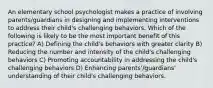 An elementary school psychologist makes a practice of involving parents/guardians in designing and implementing interventions to address their child's challenging behaviors. Which of the following is likely to be the most important benefit of this practice? A) Defining the child's behaviors with greater clarity B) Reducing the number and intensity of the child's challenging behaviors C) Promoting accountability in addressing the child's challenging behaviors D) Enhancing parents'/guardians' understanding of their child's challenging behaviors.