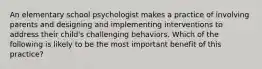 An elementary school psychologist makes a practice of involving parents and designing and implementing interventions to address their child's challenging behaviors. Which of the following is likely to be the most important benefit of this practice?