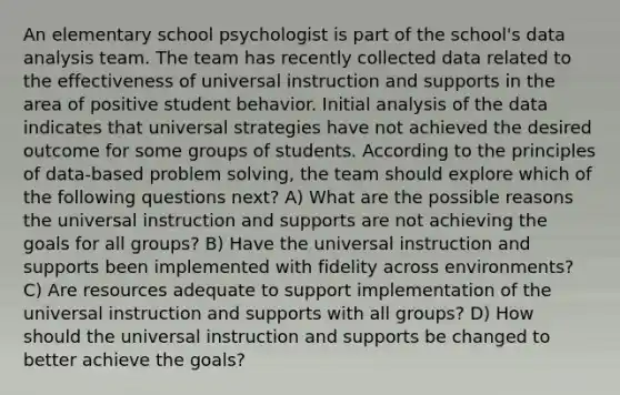 An elementary school psychologist is part of the school's data analysis team. The team has recently collected data related to the effectiveness of universal instruction and supports in the area of positive student behavior. Initial analysis of the data indicates that universal strategies have not achieved the desired outcome for some groups of students. According to the principles of data-based problem solving, the team should explore which of the following questions next? A) What are the possible reasons the universal instruction and supports are not achieving the goals for all groups? B) Have the universal instruction and supports been implemented with fidelity across environments? C) Are resources adequate to support implementation of the universal instruction and supports with all groups? D) How should the universal instruction and supports be changed to better achieve the goals?