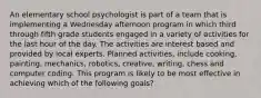 An elementary school psychologist is part of a team that is implementing a Wednesday afternoon program in which third through fifth grade students engaged in a variety of activities for the last hour of the day. The activities are interest based and provided by local experts. Planned activities, include cooking, painting, mechanics, robotics, creative, writing, chess and computer coding. This program is likely to be most effective in achieving which of the following goals?