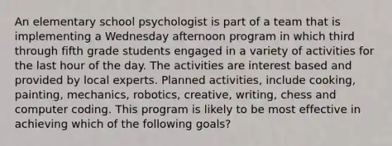 An elementary school psychologist is part of a team that is implementing a Wednesday afternoon program in which third through fifth grade students engaged in a variety of activities for the last hour of the day. The activities are interest based and provided by local experts. Planned activities, include cooking, painting, mechanics, robotics, creative, writing, chess and computer coding. This program is likely to be most effective in achieving which of the following goals?