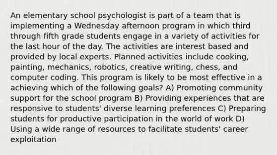 An elementary school psychologist is part of a team that is implementing a Wednesday afternoon program in which third through fifth grade students engage in a variety of activities for the last hour of the day. The activities are interest based and provided by local experts. Planned activities include cooking, painting, mechanics, robotics, creative writing, chess, and computer coding. This program is likely to be most effective in a achieving which of the following goals? A) Promoting community support for the school program B) Providing experiences that are responsive to students' diverse learning preferences C) Preparing students for productive participation in the world of work D) Using a wide range of resources to facilitate students' career exploitation