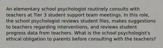 An elementary school psychologist routinely consults with teachers at Tier 3 student support team meetings. In this role, the school psychologist reviews student files, makes suggestions to teachers regarding interventions, and reviews student progress data from teachers. What is the school psychologist's ethical obligation to parents before consulting with the teachers?