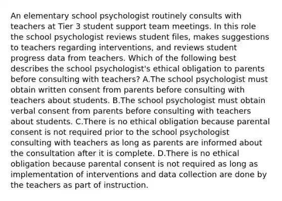 An elementary school psychologist routinely consults with teachers at Tier 3 student support team meetings. In this role the school psychologist reviews student files, makes suggestions to teachers regarding interventions, and reviews student progress data from teachers. Which of the following best describes the school psychologist's ethical obligation to parents before consulting with teachers? A.The school psychologist must obtain written consent from parents before consulting with teachers about students. B.The school psychologist must obtain verbal consent from parents before consulting with teachers about students. C.There is no ethical obligation because parental consent is not required prior to the school psychologist consulting with teachers as long as parents are informed about the consultation after it is complete. D.There is no ethical obligation because parental consent is not required as long as implementation of interventions and data collection are done by the teachers as part of instruction.