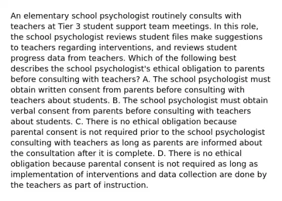 An elementary school psychologist routinely consults with teachers at Tier 3 student support team meetings. In this role, the school psychologist reviews student files make suggestions to teachers regarding interventions, and reviews student progress data from teachers. Which of the following best describes the school psychologist's ethical obligation to parents before consulting with teachers? A. The school psychologist must obtain written consent from parents before consulting with teachers about students. B. The school psychologist must obtain verbal consent from parents before consulting with teachers about students. C. There is no ethical obligation because parental consent is not required prior to the school psychologist consulting with teachers as long as parents are informed about the consultation after it is complete. D. There is no ethical obligation because parental consent is not required as long as implementation of interventions and data collection are done by the teachers as part of instruction.