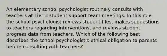 An elementary school psychologist routinely consults with teachers at Tier 3 student support team meetings. In this role the school psychologist reviews student files, makes suggestions to teachers regarding interventions, and reviews student progress data from teachers. Which of the following best describes the school psychologist's ethical obligation to parents before consulting with teachers?