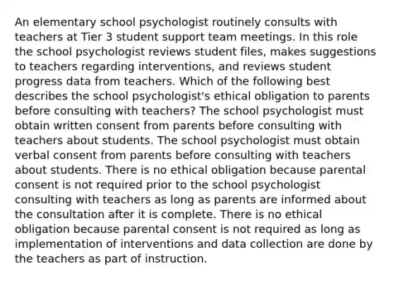 An elementary school psychologist routinely consults with teachers at Tier 3 student support team meetings. In this role the school psychologist reviews student files, makes suggestions to teachers regarding interventions, and reviews student progress data from teachers. Which of the following best describes the school psychologist's ethical obligation to parents before consulting with teachers? The school psychologist must obtain written consent from parents before consulting with teachers about students. The school psychologist must obtain verbal consent from parents before consulting with teachers about students. There is no ethical obligation because parental consent is not required prior to the school psychologist consulting with teachers as long as parents are informed about the consultation after it is complete. There is no ethical obligation because parental consent is not required as long as implementation of interventions and data collection are done by the teachers as part of instruction.