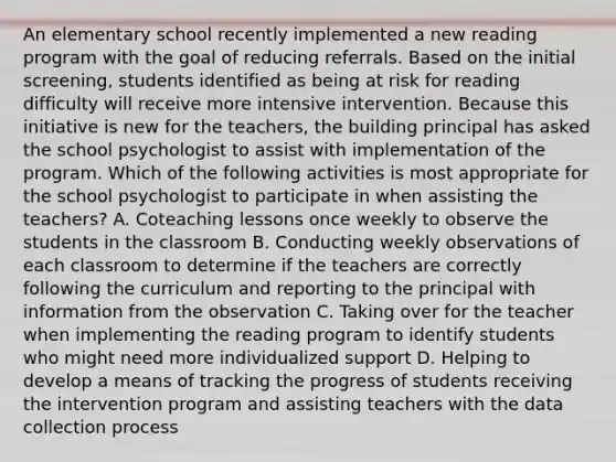 An elementary school recently implemented a new reading program with the goal of reducing referrals. Based on the initial screening, students identified as being at risk for reading difficulty will receive more intensive intervention. Because this initiative is new for the teachers, the building principal has asked the school psychologist to assist with implementation of the program. Which of the following activities is most appropriate for the school psychologist to participate in when assisting the teachers? A. Coteaching lessons once weekly to observe the students in the classroom B. Conducting weekly observations of each classroom to determine if the teachers are correctly following the curriculum and reporting to the principal with information from the observation C. Taking over for the teacher when implementing the reading program to identify students who might need more individualized support D. Helping to develop a means of tracking the progress of students receiving the intervention program and assisting teachers with the data collection process