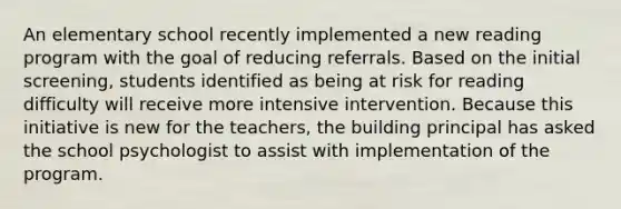 An elementary school recently implemented a new reading program with the goal of reducing referrals. Based on the initial screening, students identified as being at risk for reading difficulty will receive more intensive intervention. Because this initiative is new for the teachers, the building principal has asked the school psychologist to assist with implementation of the program.