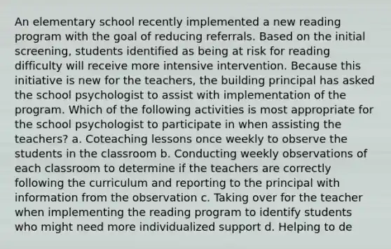 An elementary school recently implemented a new reading program with the goal of reducing referrals. Based on the initial screening, students identified as being at risk for reading difficulty will receive more intensive intervention. Because this initiative is new for the teachers, the building principal has asked the school psychologist to assist with implementation of the program. Which of the following activities is most appropriate for the school psychologist to participate in when assisting the teachers? a. Coteaching lessons once weekly to observe the students in the classroom b. Conducting weekly observations of each classroom to determine if the teachers are correctly following the curriculum and reporting to the principal with information from the observation c. Taking over for the teacher when implementing the reading program to identify students who might need more individualized support d. Helping to de