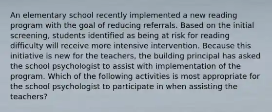 An elementary school recently implemented a new reading program with the goal of reducing referrals. Based on the initial screening, students identified as being at risk for reading difficulty will receive more intensive intervention. Because this initiative is new for the teachers, the building principal has asked the school psychologist to assist with implementation of the program. Which of the following activities is most appropriate for the school psychologist to participate in when assisting the teachers?