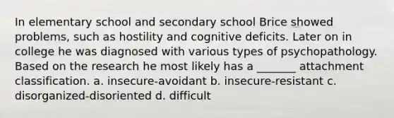 In elementary school and secondary school Brice showed problems, such as hostility and cognitive deficits. Later on in college he was diagnosed with various types of psychopathology. Based on the research he most likely has a _______ attachment classification. a. insecure-avoidant b. insecure-resistant c. disorganized-disoriented d. difficult