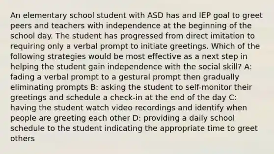 An elementary school student with ASD has and IEP goal to greet peers and teachers with independence at the beginning of the school day. The student has progressed from direct imitation to requiring only a verbal prompt to initiate greetings. Which of the following strategies would be most effective as a next step in helping the student gain independence with the social skill? A: fading a verbal prompt to a gestural prompt then gradually eliminating prompts B: asking the student to self-monitor their greetings and schedule a check-in at the end of the day C: having the student watch video recordings and identify when people are greeting each other D: providing a daily school schedule to the student indicating the appropriate time to greet others