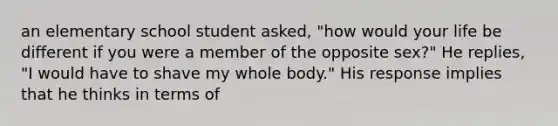 an elementary school student asked, "how would your life be different if you were a member of the opposite sex?" He replies, "I would have to shave my whole body." His response implies that he thinks in terms of