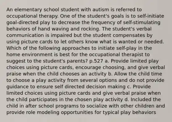 An elementary school student with autism is referred to occupational therapy. One of the student's goals is to self-initiate goal-directed play to decrease the frequency of self-stimulating behaviors of hand waving and rocking. The student's verbal communication is impaired but the student compensates by using picture cards to let others know what is wanted or needed. Which of the following approaches to initiate self-play in the home environment is best for the occupational therapist to suggest to the student's parents? p.527 a. Provide limited play choices using picture cards, encourage choosing, and give verbal praise when the child chooses an activity b. Allow the child time to choose a play activity from several options and do not provide guidance to ensure self directed decision making c. Provide limited choices using picture cards and give verbal praise when the child participates in the chosen play activity d. Included the child in after school programs to socialize with other children and provide role modeling opportunities for typical play behaviors