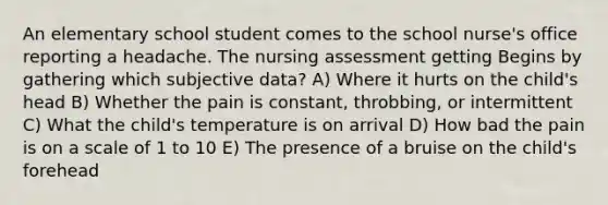 An elementary school student comes to the school nurse's office reporting a headache. The nursing assessment getting Begins by gathering which subjective data? A) Where it hurts on the child's head B) Whether the pain is constant, throbbing, or intermittent C) What the child's temperature is on arrival D) How bad the pain is on a scale of 1 to 10 E) The presence of a bruise on the child's forehead