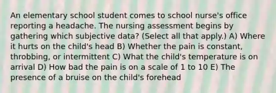 An elementary school student comes to school nurse's office reporting a headache. The nursing assessment begins by gathering which subjective data? (Select all that apply.) A) Where it hurts on the child's head B) Whether the pain is constant, throbbing, or intermittent C) What the child's temperature is on arrival D) How bad the pain is on a scale of 1 to 10 E) The presence of a bruise on the child's forehead