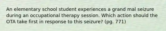 An elementary school student experiences a grand mal seizure during an occupational therapy session. Which action should the OTA take first in response to this seizure? (pg. 771)