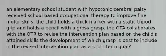 an elementary school student with hypotonic cerebral palsy received school based occupational therapy to improve fine motor skills. the child holds a thick marker with a static tripod grip and holds a pencil with a gross grasp. the OTA collaborates with the OTR to revise the intervention plan based on the child's attained skills the development of which grasp is best to include in the revised intervention plan as a short-term goal?