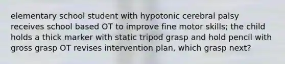 elementary school student with hypotonic cerebral palsy receives school based OT to improve fine motor skills; the child holds a thick marker with static tripod grasp and hold pencil with gross grasp OT revises intervention plan, which grasp next?