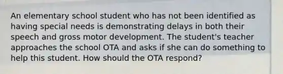 An elementary school student who has not been identified as having special needs is demonstrating delays in both their speech and gross motor development. The student's teacher approaches the school OTA and asks if she can do something to help this student. How should the OTA respond?