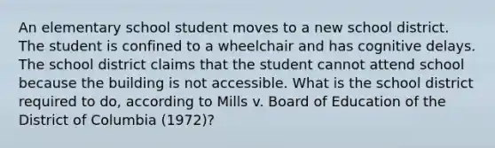 An elementary school student moves to a new school district. The student is confined to a wheelchair and has cognitive delays. The school district claims that the student cannot attend school because the building is not accessible. What is the school district required to do, according to Mills v. Board of Education of the District of Columbia (1972)?