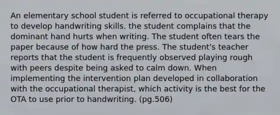 An elementary school student is referred to occupational therapy to develop handwriting skills. the student complains that the dominant hand hurts when writing. The student often tears the paper because of how hard the press. The student's teacher reports that the student is frequently observed playing rough with peers despite being asked to calm down. When implementing the intervention plan developed in collaboration with the occupational therapist, which activity is the best for the OTA to use prior to handwriting. (pg.506)