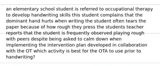 an elementary school student is referred to occupational therapy to develop handwriting skills this student complains that the dominant hand hurts when writing the student often tears the paper because of how rough they press the students teacher reports that the student is frequently observed playing rough with peers despite being asked to calm down when implementing the intervention plan developed in collaboration with the OT which activity is best for the OTA to use prior to handwriting?